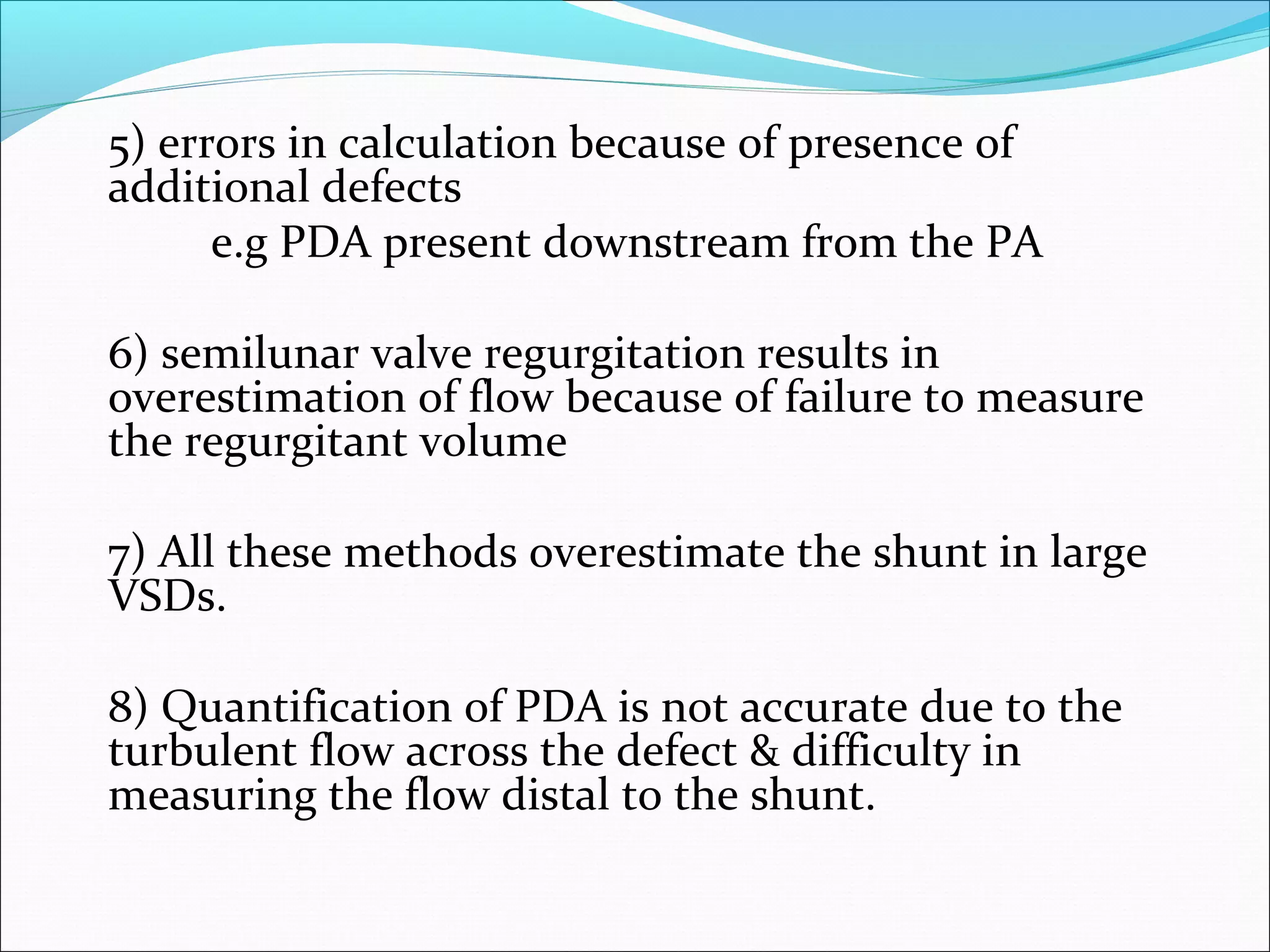 5) errors in calculation because of presence of
additional defects
e.g PDA present downstream from the PA
6) semilunar valve regurgitation results in
overestimation of flow because of failure to measure
the regurgitant volume
7) All these methods overestimate the shunt in large
VSDs.
8) Quantification of PDA is not accurate due to the
turbulent flow across the defect & difficulty in
measuring the flow distal to the shunt.
 