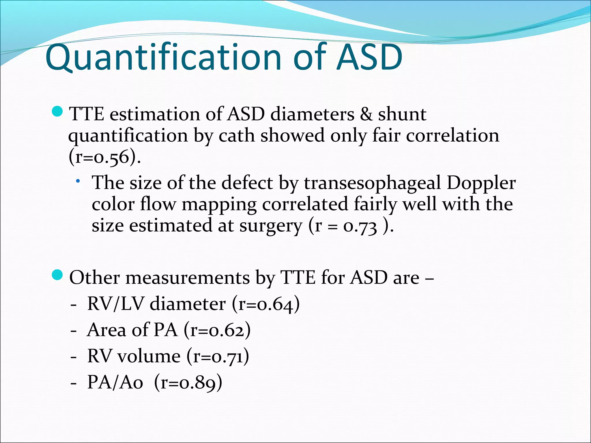 Quantification of ASD
TTE estimation of ASD diameters & shunt
quantification by cath showed only fair correlation
(r=0.56).
• The size of the defect by transesophageal Doppler
color flow mapping correlated fairly well with the
size estimated at surgery (r = 0.73 ).
Other measurements by TTE for ASD are –
- RV/LV diameter (r=0.64)
- Area of PA (r=0.62)
- RV volume (r=o.71)
- PA/Ao (r=0.89)
 