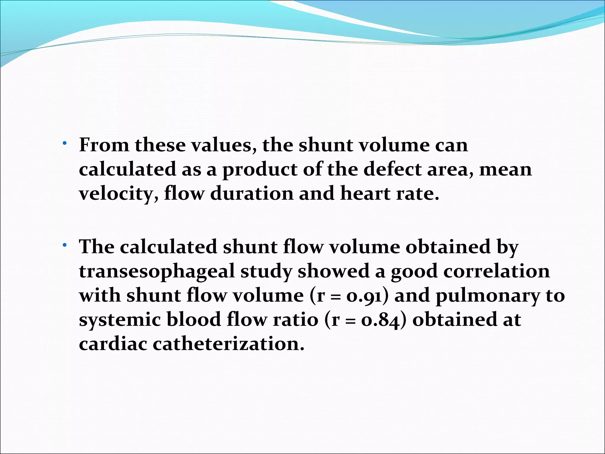 • From these values, the shunt volume can
calculated as a product of the defect area, mean
velocity, flow duration and heart rate.
• The calculated shunt flow volume obtained by
transesophageal study showed a good correlation
with shunt flow volume (r = 0.91) and pulmonary to
systemic blood flow ratio (r = 0.84) obtained at
cardiac catheterization.
 