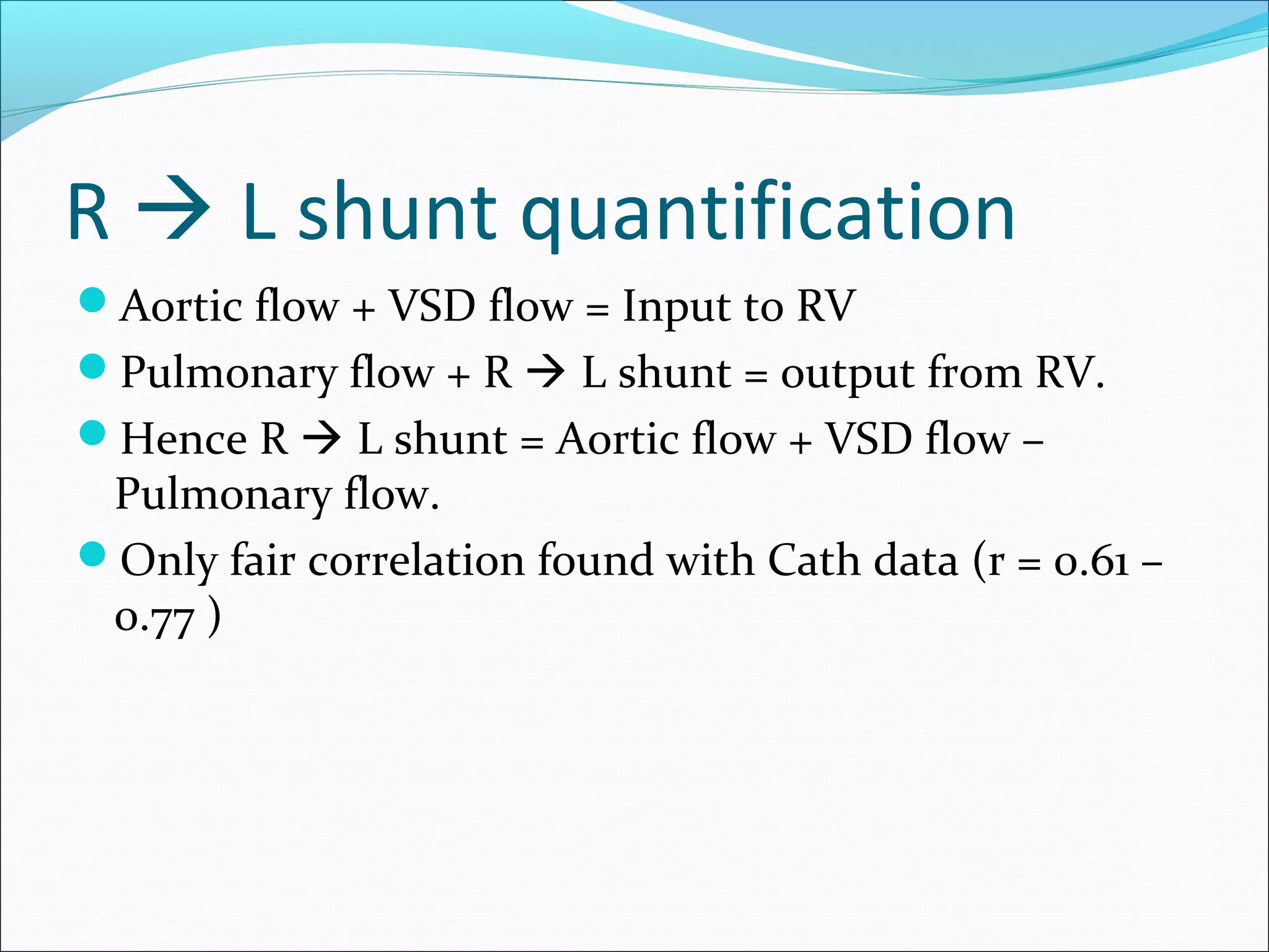 R  L shunt quantification
Aortic flow + VSD flow = Input to RV
Pulmonary flow + R  L shunt = output from RV.
Hence R  L shunt = Aortic flow + VSD flow –
Pulmonary flow.
Only fair correlation found with Cath data (r = 0.61 –
0.77 )
 