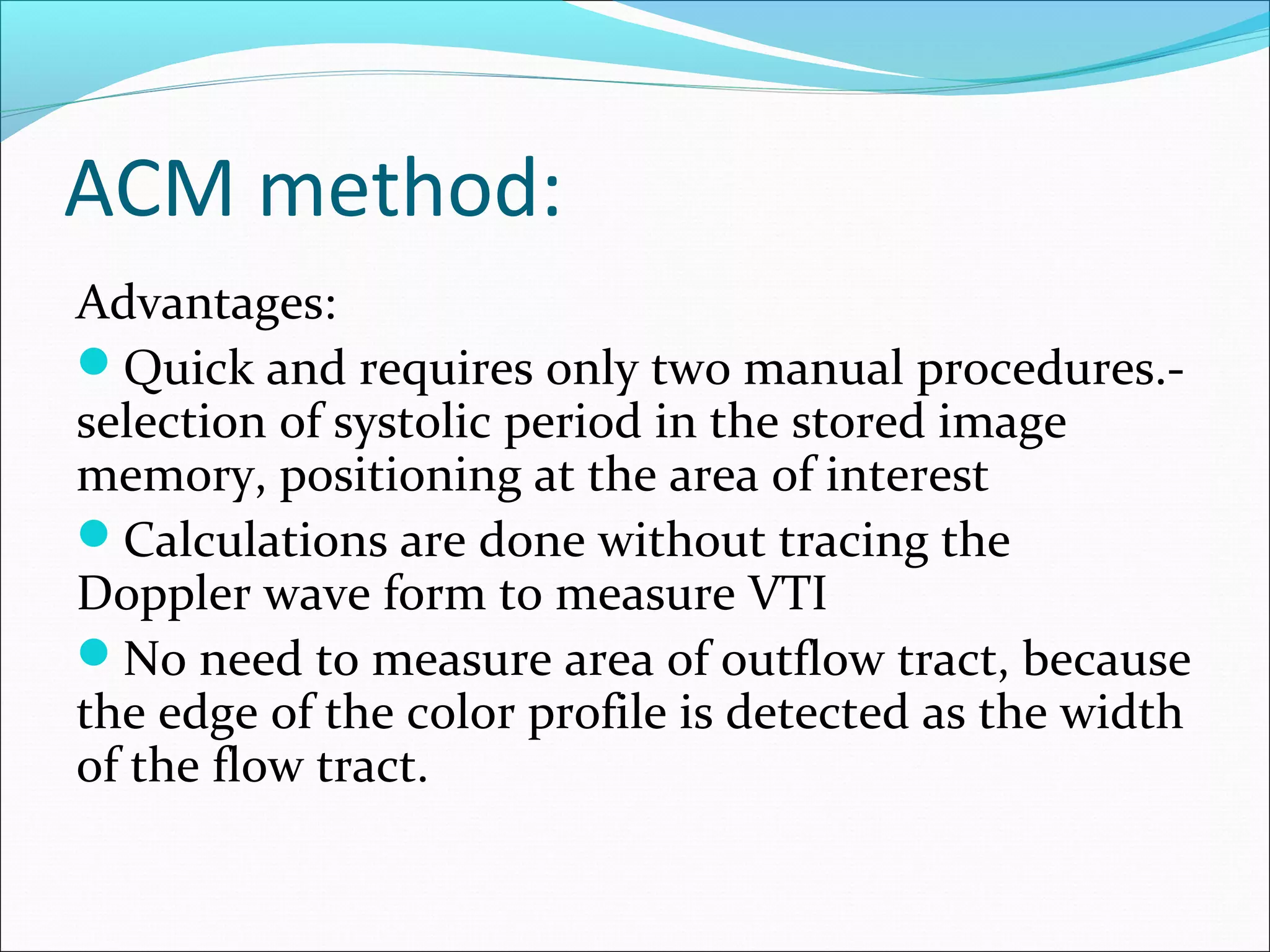 ACM method:
Advantages:
Quick and requires only two manual procedures.-
selection of systolic period in the stored image
memory, positioning at the area of interest
Calculations are done without tracing the
Doppler wave form to measure VTI
No need to measure area of outflow tract, because
the edge of the color profile is detected as the width
of the flow tract.
 