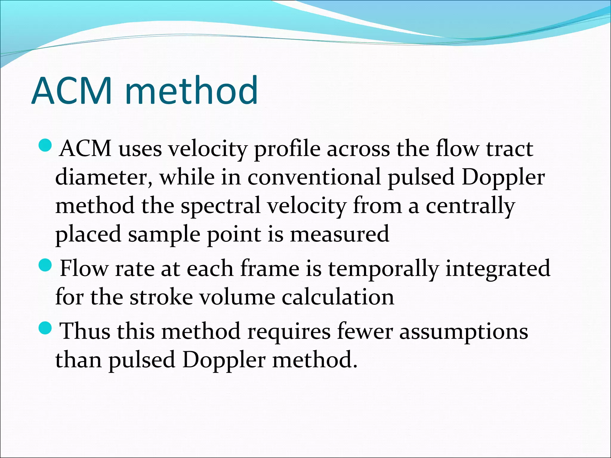ACM method
ACM uses velocity profile across the flow tract
diameter, while in conventional pulsed Doppler
method the spectral velocity from a centrally
placed sample point is measured
Flow rate at each frame is temporally integrated
for the stroke volume calculation
Thus this method requires fewer assumptions
than pulsed Doppler method.
 