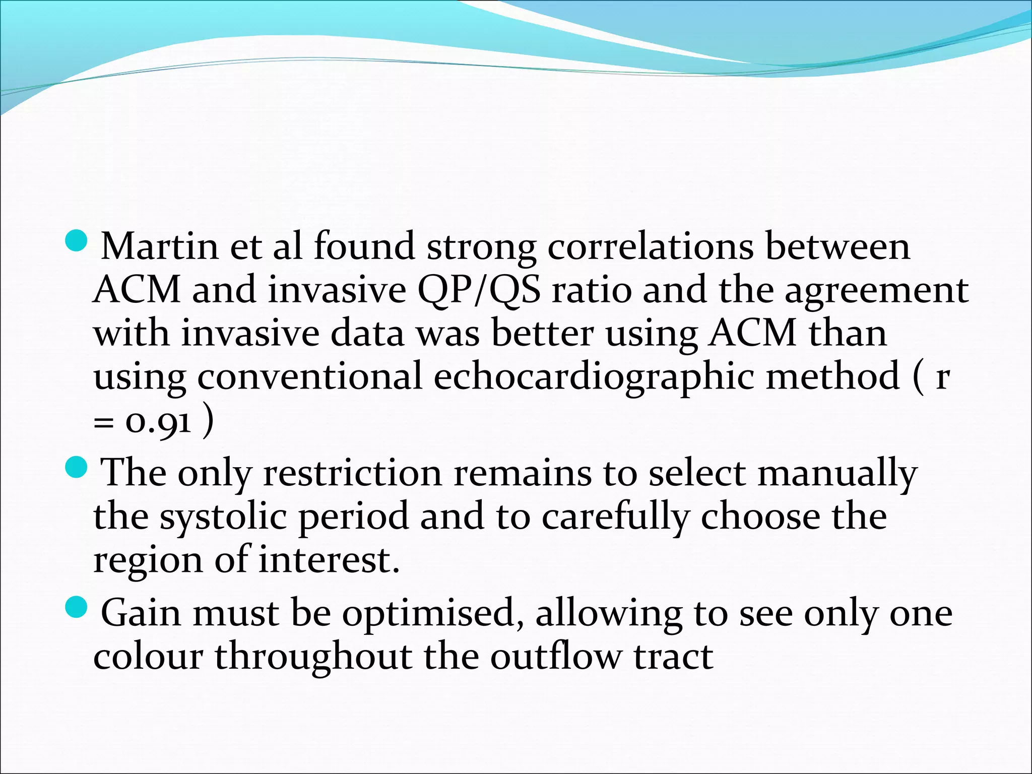 Martin et al found strong correlations between
ACM and invasive QP/QS ratio and the agreement
with invasive data was better using ACM than
using conventional echocardiographic method ( r
= 0.91 )
The only restriction remains to select manually
the systolic period and to carefully choose the
region of interest.
Gain must be optimised, allowing to see only one
colour throughout the outflow tract
 