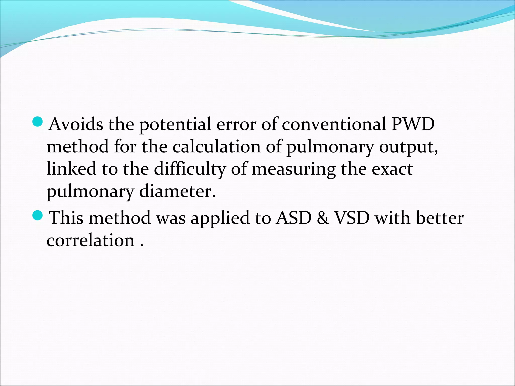 Avoids the potential error of conventional PWD
method for the calculation of pulmonary output,
linked to the difficulty of measuring the exact
pulmonary diameter.
This method was applied to ASD & VSD with better
correlation .
 