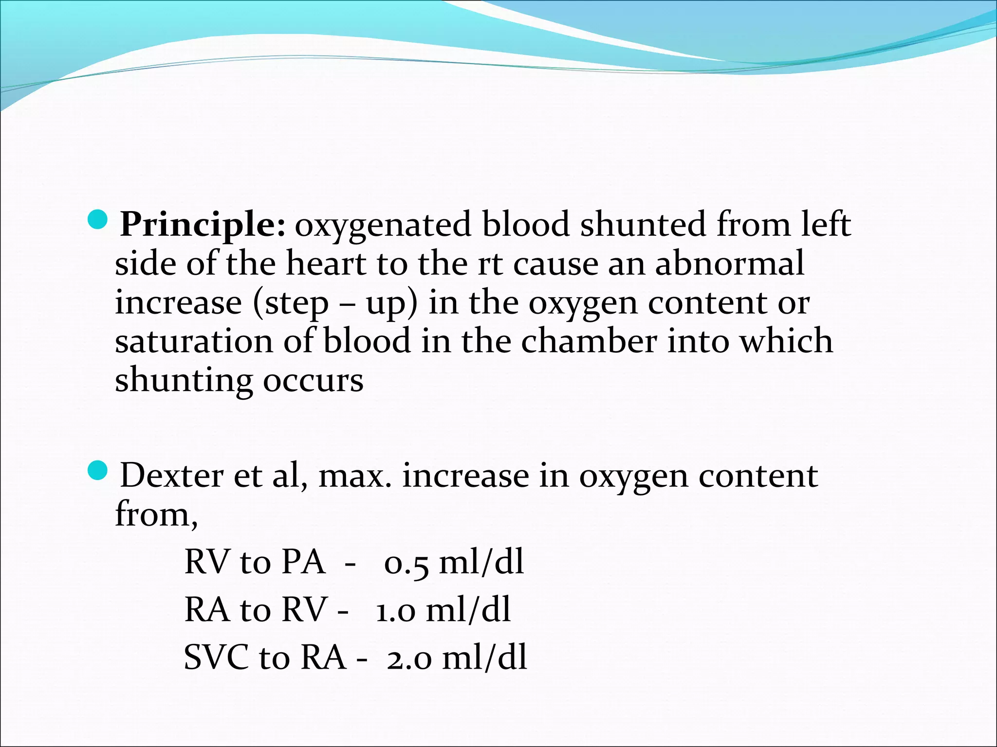 Principle: oxygenated blood shunted from left
side of the heart to the rt cause an abnormal
increase (step – up) in the oxygen content or
saturation of blood in the chamber into which
shunting occurs
Dexter et al, max. increase in oxygen content
from,
RV to PA - 0.5 ml/dl
RA to RV - 1.0 ml/dl
SVC to RA - 2.0 ml/dl
 