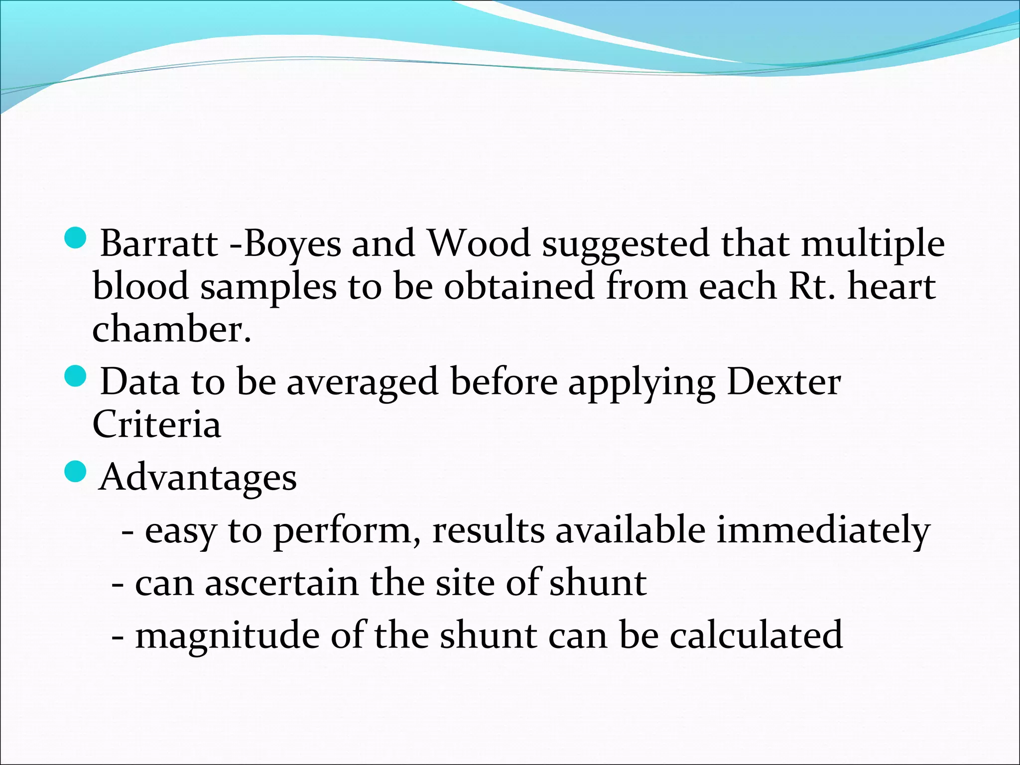 Barratt -Boyes and Wood suggested that multiple
blood samples to be obtained from each Rt. heart
chamber.
Data to be averaged before applying Dexter
Criteria
Advantages
- easy to perform, results available immediately
- can ascertain the site of shunt
- magnitude of the shunt can be calculated
 