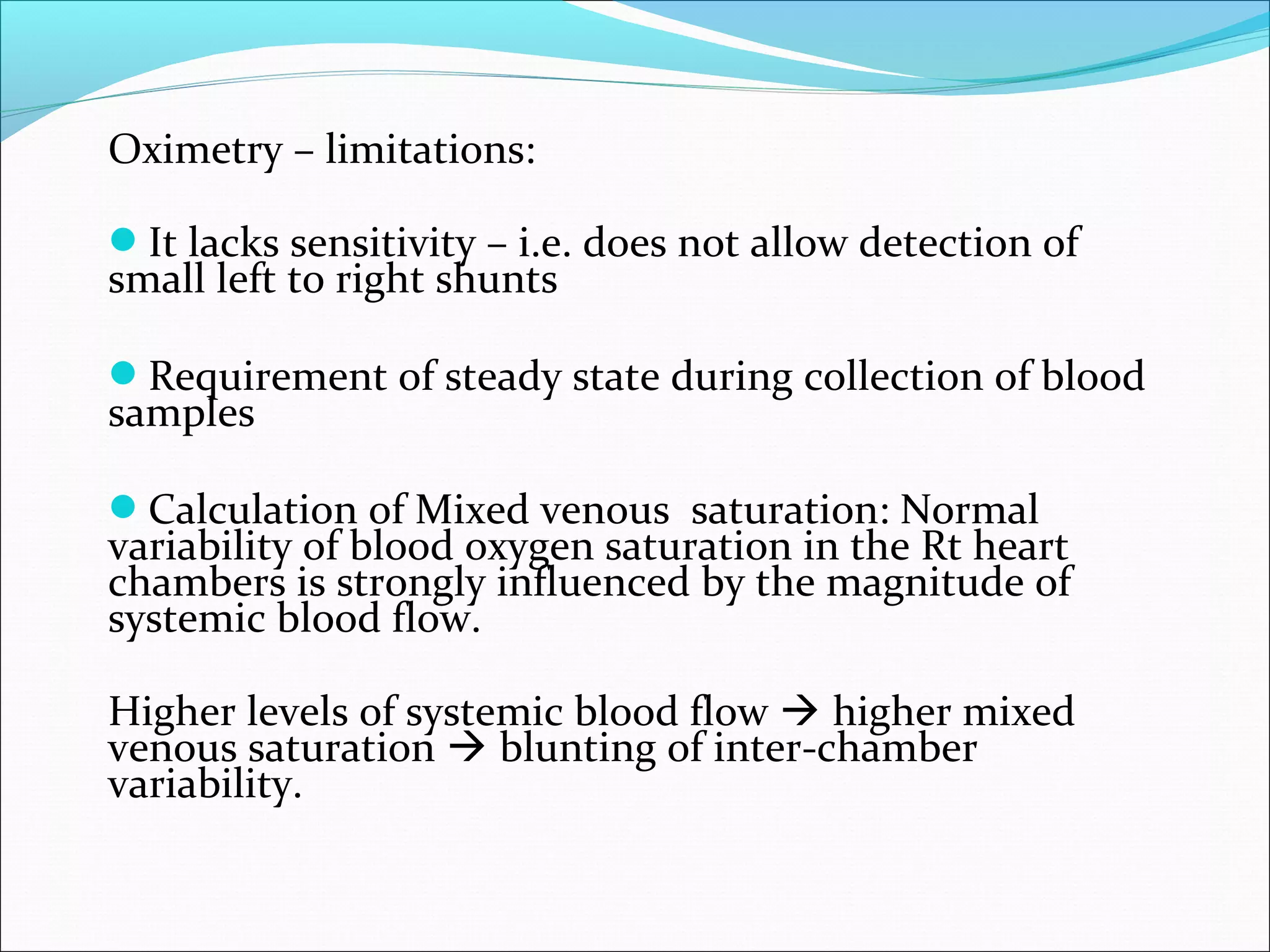 Oximetry – limitations:
It lacks sensitivity – i.e. does not allow detection of
small left to right shunts
Requirement of steady state during collection of blood
samples
Calculation of Mixed venous saturation: Normal
variability of blood oxygen saturation in the Rt heart
chambers is strongly influenced by the magnitude of
systemic blood flow.
Higher levels of systemic blood flow  higher mixed
venous saturation  blunting of inter-chamber
variability.
 