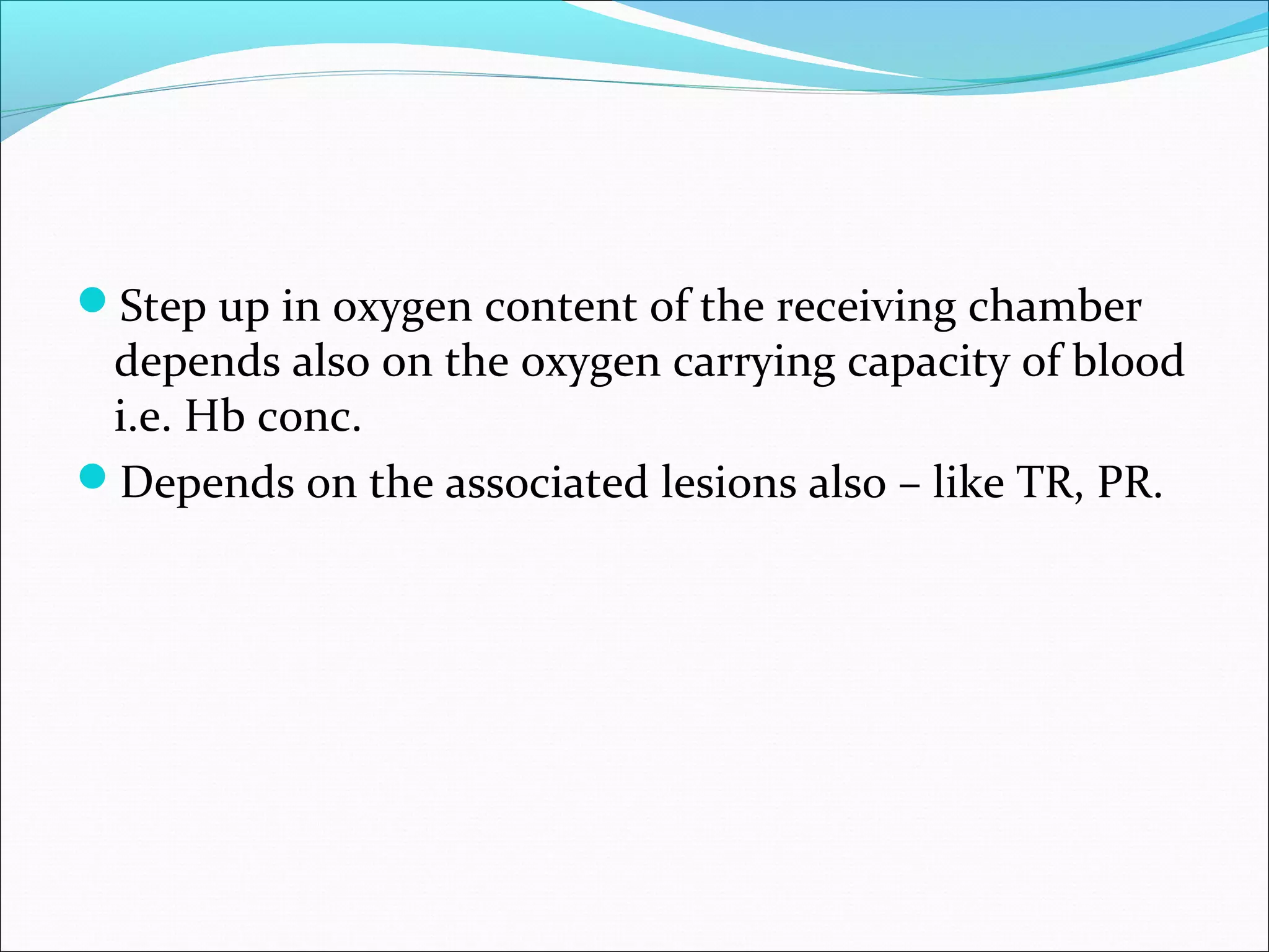 Step up in oxygen content of the receiving chamber
depends also on the oxygen carrying capacity of blood
i.e. Hb conc.
Depends on the associated lesions also – like TR, PR.
 
