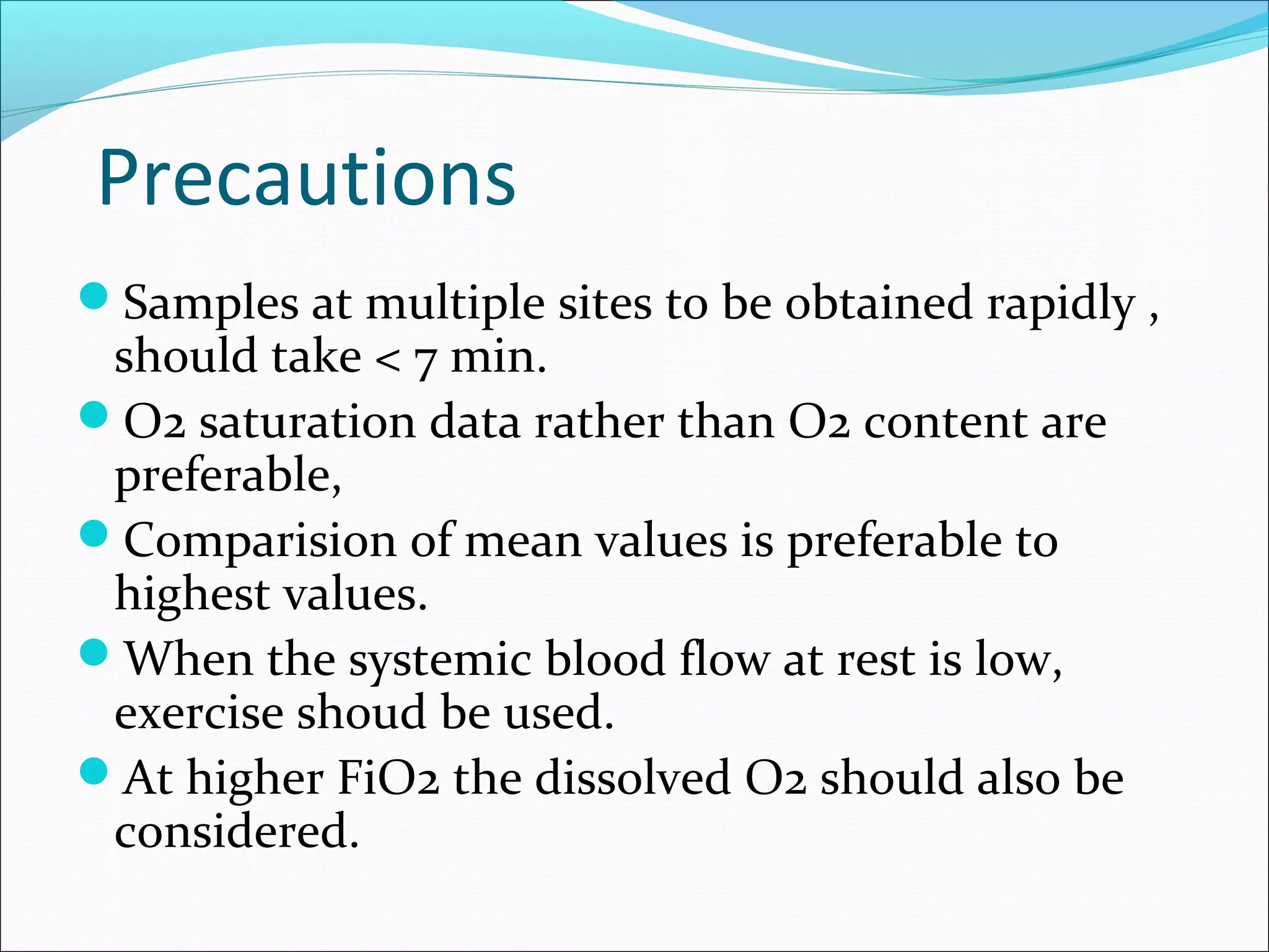 Precautions
Samples at multiple sites to be obtained rapidly ,
should take < 7 min.
O2 saturation data rather than O2 content are
preferable,
Comparision of mean values is preferable to
highest values.
When the systemic blood flow at rest is low,
exercise shoud be used.
At higher FiO2 the dissolved O2 should also be
considered.
 