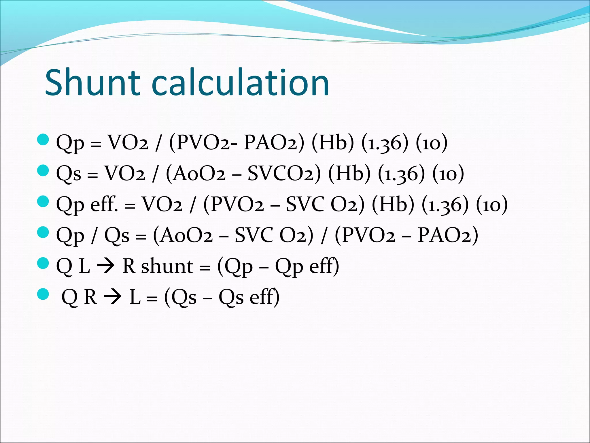 Shunt calculation
Qp = VO2 / (PVO2- PAO2) (Hb) (1.36) (10)
Qs = VO2 / (AoO2 – SVCO2) (Hb) (1.36) (10)
Qp eff. = VO2 / (PVO2 – SVC O2) (Hb) (1.36) (10)
Qp / Qs = (AoO2 – SVC O2) / (PVO2 – PAO2)
Q L  R shunt = (Qp – Qp eff)
 Q R  L = (Qs – Qs eff)
 