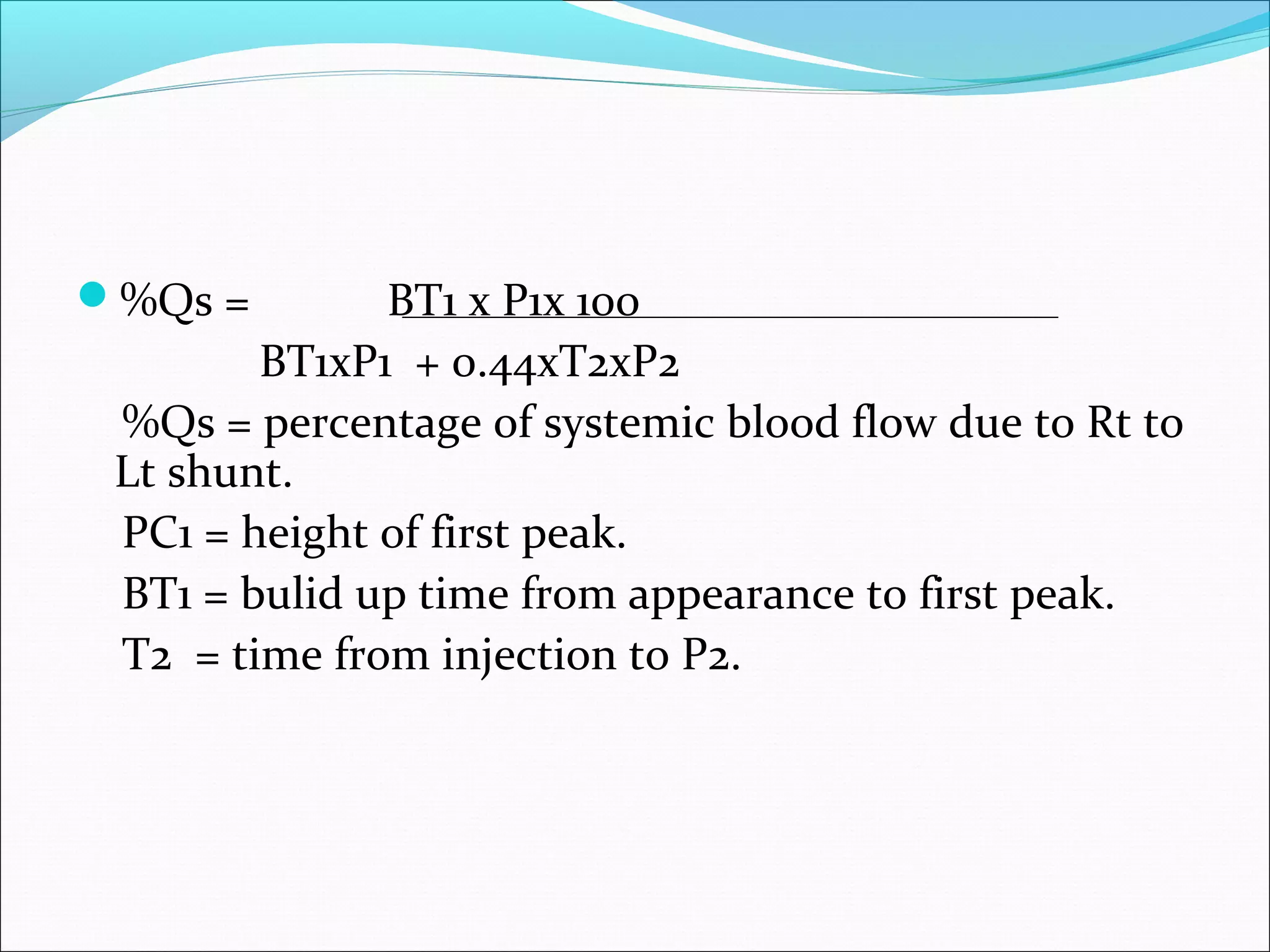 %Qs = BT1 x P1x 100
BT1xP1 + 0.44xT2xP2
%Qs = percentage of systemic blood flow due to Rt to
Lt shunt.
PC1 = height of first peak.
BT1 = bulid up time from appearance to first peak.
T2 = time from injection to P2.
 
