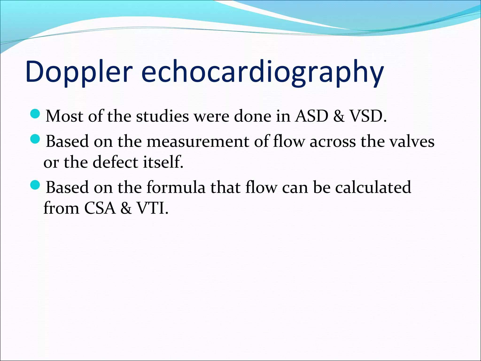 Doppler echocardiography
Most of the studies were done in ASD & VSD.
Based on the measurement of flow across the valves
or the defect itself.
Based on the formula that flow can be calculated
from CSA & VTI.
 