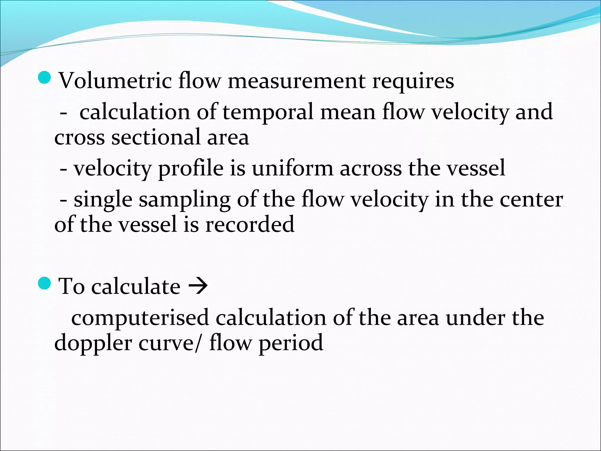 Volumetric flow measurement requires
- calculation of temporal mean flow velocity and
cross sectional area
- velocity profile is uniform across the vessel
- single sampling of the flow velocity in the center
of the vessel is recorded
To calculate 
computerised calculation of the area under the
doppler curve/ flow period
 