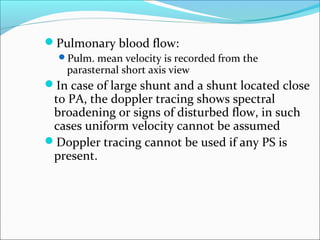 Pulmonary blood flow:
Pulm. mean velocity is recorded from the
parasternal short axis view
In case of large shunt and a shunt located close
to PA, the doppler tracing shows spectral
broadening or signs of disturbed flow, in such
cases uniform velocity cannot be assumed
Doppler tracing cannot be used if any PS is
present.
 