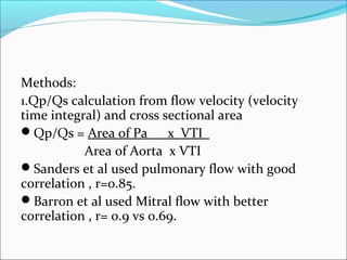 Methods:
1.Qp/Qs calculation from flow velocity (velocity
time integral) and cross sectional area
Qp/Qs = Area of Pa x VTI
Area of Aorta x VTI
Sanders et al used pulmonary flow with good
correlation , r=0.85.
Barron et al used Mitral flow with better
correlation , r= 0.9 vs 0.69.
 
