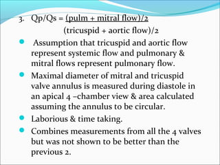 3. Qp/Qs = (pulm + mitral flow)/2
(tricuspid + aortic flow)/2
 Assumption that tricuspid and aortic flow
represent systemic flow and pulmonary &
mitral flows represent pulmonary flow.
 Maximal diameter of mitral and tricuspid
valve annulus is measured during diastole in
an apical 4 –chamber view & area calculated
assuming the annulus to be circular.
 Laborious & time taking.
 Combines measurements from all the 4 valves
but was not shown to be better than the
previous 2.
 