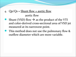 4. Qp/Qs = Shunt flow + aortic flow
aortic flow
 Shunt (VSD) flow  as the product of the VTI
and color-derived cross-sectional area of VSD jet
measured at its narrowest point.
 This method does not use the pulmonary flow &
outflow diameter which are more variable.
 