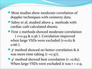 Most studies show moderate correlation of
doppler techniques with oximetry data.
Sabry et al, studied above 4 methods with
cardiac cath calculated shunts.
First 2 methods showed moderate correlation
( r=0.54 & 0.56 ). Correlation improved
when large VSDs were excluded (r=0.62 &
0.66 ).
3rd
method showed no better correlation & it
was more time taking (r =0.57).
4th
method showed best correlation (r =0.82).
When large VSDs were excluded it was r = 0.9.
 