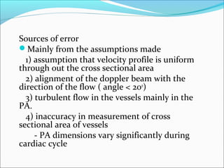 Sources of error
Mainly from the assumptions made
1) assumption that velocity profile is uniform
through out the cross sectional area
2) alignment of the doppler beam with the
direction of the flow ( angle < 200
)
3) turbulent flow in the vessels mainly in the
PA.
4) inaccuracy in measurement of cross
sectional area of vessels
- PA dimensions vary significantly during
cardiac cycle
 