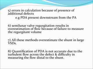 5) errors in calculation because of presence of
additional defects
e.g PDA present downstream from the PA
6) semilunar valve regurgitation results in
overestimation of flow because of failure to measure
the regurgitant volume
7) All these methods overestimate the shunt in large
VSDs.
8) Quantification of PDA is not accurate due to the
turbulent flow across the defect & difficulty in
measuring the flow distal to the shunt.
 