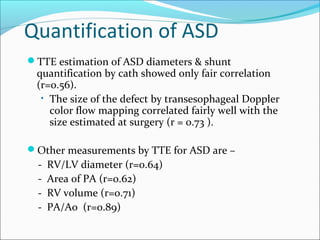 Quantification of ASD
TTE estimation of ASD diameters & shunt
quantification by cath showed only fair correlation
(r=0.56).
• The size of the defect by transesophageal Doppler
color flow mapping correlated fairly well with the
size estimated at surgery (r = 0.73 ).
Other measurements by TTE for ASD are –
- RV/LV diameter (r=0.64)
- Area of PA (r=0.62)
- RV volume (r=o.71)
- PA/Ao (r=0.89)
 