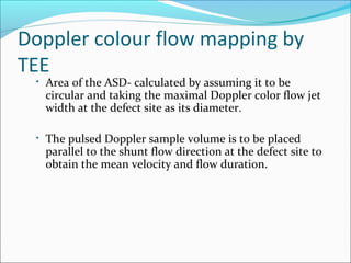 Doppler colour flow mapping by
TEE
• Area of the ASD- calculated by assuming it to be
circular and taking the maximal Doppler color flow jet
width at the defect site as its diameter.
• The pulsed Doppler sample volume is to be placed
parallel to the shunt flow direction at the defect site to
obtain the mean velocity and flow duration.
 