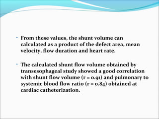 • From these values, the shunt volume can
calculated as a product of the defect area, mean
velocity, flow duration and heart rate.
• The calculated shunt flow volume obtained by
transesophageal study showed a good correlation
with shunt flow volume (r = 0.91) and pulmonary to
systemic blood flow ratio (r = 0.84) obtained at
cardiac catheterization.
 