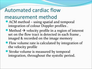 Automated cardiac flow
measurement method
ACM method – using spatial and temporal
integration of colour Doppler profiles .
Method  velocity profile in a region of interest
set on the flow tract is detected in each frame ,
imaged & recorded on the image memory
Flow volume rate is calculated by integration of
the velocity profile
Stroke volume is measured by temporal
integration, throughout the systolic period.
 