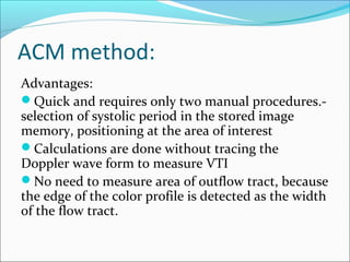 ACM method:
Advantages:
Quick and requires only two manual procedures.-
selection of systolic period in the stored image
memory, positioning at the area of interest
Calculations are done without tracing the
Doppler wave form to measure VTI
No need to measure area of outflow tract, because
the edge of the color profile is detected as the width
of the flow tract.
 