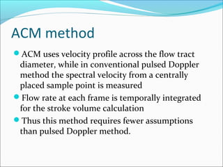 ACM method
ACM uses velocity profile across the flow tract
diameter, while in conventional pulsed Doppler
method the spectral velocity from a centrally
placed sample point is measured
Flow rate at each frame is temporally integrated
for the stroke volume calculation
Thus this method requires fewer assumptions
than pulsed Doppler method.
 