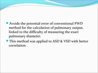 Avoids the potential error of conventional PWD
method for the calculation of pulmonary output,
linked to the difficulty of measuring the exact
pulmonary diameter.
This method was applied to ASD & VSD with better
correlation .
 