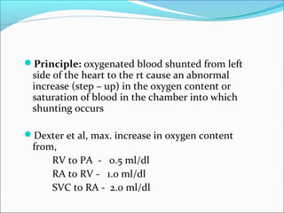 Principle: oxygenated blood shunted from left
side of the heart to the rt cause an abnormal
increase (step – up) in the oxygen content or
saturation of blood in the chamber into which
shunting occurs
Dexter et al, max. increase in oxygen content
from,
RV to PA - 0.5 ml/dl
RA to RV - 1.0 ml/dl
SVC to RA - 2.0 ml/dl
 