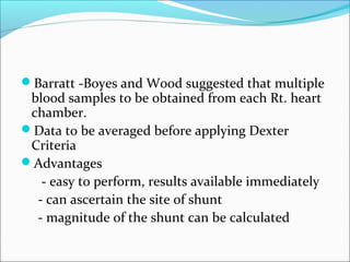 Barratt -Boyes and Wood suggested that multiple
blood samples to be obtained from each Rt. heart
chamber.
Data to be averaged before applying Dexter
Criteria
Advantages
- easy to perform, results available immediately
- can ascertain the site of shunt
- magnitude of the shunt can be calculated
 