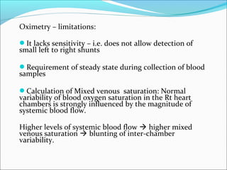 Oximetry – limitations:
It lacks sensitivity – i.e. does not allow detection of
small left to right shunts
Requirement of steady state during collection of blood
samples
Calculation of Mixed venous saturation: Normal
variability of blood oxygen saturation in the Rt heart
chambers is strongly influenced by the magnitude of
systemic blood flow.
Higher levels of systemic blood flow  higher mixed
venous saturation  blunting of inter-chamber
variability.
 