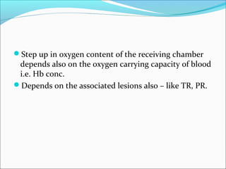 Step up in oxygen content of the receiving chamber
depends also on the oxygen carrying capacity of blood
i.e. Hb conc.
Depends on the associated lesions also – like TR, PR.
 