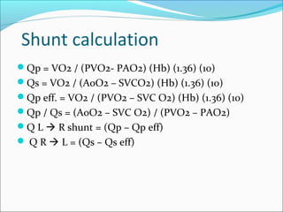 Shunt calculation
Qp = VO2 / (PVO2- PAO2) (Hb) (1.36) (10)
Qs = VO2 / (AoO2 – SVCO2) (Hb) (1.36) (10)
Qp eff. = VO2 / (PVO2 – SVC O2) (Hb) (1.36) (10)
Qp / Qs = (AoO2 – SVC O2) / (PVO2 – PAO2)
Q L  R shunt = (Qp – Qp eff)
 Q R  L = (Qs – Qs eff)
 