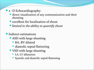 2 –D Echocardiography:
direct visualization of any communication and their
shunting
excellent for localization of shunt
limited in the ability to quantify shunt
Indirect estimations
ASD with large shunting
 RA, RV dilated
 diastolic septal flattening
VSD with large shunting
 LA, LV dilatation
 Systolic and diastolic septal flattening
 