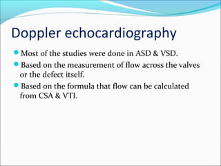 Doppler echocardiography
Most of the studies were done in ASD & VSD.
Based on the measurement of flow across the valves
or the defect itself.
Based on the formula that flow can be calculated
from CSA & VTI.
 