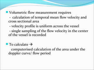 Volumetric flow measurement requires
- calculation of temporal mean flow velocity and
cross sectional area
- velocity profile is uniform across the vessel
- single sampling of the flow velocity in the center
of the vessel is recorded
To calculate 
computerised calculation of the area under the
doppler curve/ flow period
 