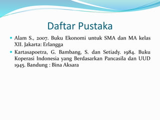 Daftar Pustaka
 Alam S., 2007. Buku Ekonomi untuk SMA dan MA kelas
XII. Jakarta: Erlangga
 Kartasapoetra, G. Bambang, S. dan Setiady. 1984. Buku
Koperasi Indonesia yang Berdasarkan Pancasila dan UUD
1945. Bandung : Bina Aksara
 