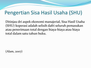 Pengertian Sisa Hasil Usaha (SHU)
Ditinjau dri aspek ekonomi manajerial, Sisa Hasil Usaha
(SHU) koperasi adalah selisih dafri seluruh pemasukan
atau penerimaan total dengan biaya-biaya atau biaya
total dalam satu tahun buku.
(Alam, 2007)
 