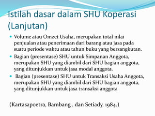 Istilah dasar dalam SHU Koperasi
(Lanjutan)
 Volume atau Omzet Usaha, merupakan total nilai
penjualan atau penerimaan dari barang atau jasa pada
suatu periode waktu atau tahun buku yang bersangkutan.
 Bagian (presentase) SHU untuk Simpanan Anggota,
merupakan SHU yang diambil dari SHU bagian anggota,
yang ditunjukkan untuk jasa modal anggota.
 Bagian (presentase) SHU untuk Transaksi Usaha Anggota,
merupakan SHU yang diambil dari SHU bagian anggota,
yang ditunjukkan untuk jasa transaksi anggota
(Kartasapoetra, Bambang , dan Setiady. 1984.)
 