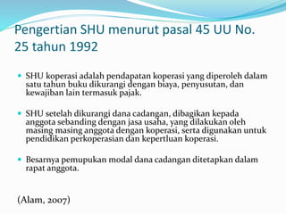 Pengertian SHU menurut pasal 45 UU No.
25 tahun 1992
 SHU koperasi adalah pendapatan koperasi yang diperoleh dalam
satu tahun buku dikurangi dengan biaya, penyusutan, dan
kewajiban lain termasuk pajak.
 SHU setelah dikurangi dana cadangan, dibagikan kepada
anggota sebanding dengan jasa usaha, yang dilakukan oleh
masing masing anggota dengan koperasi, serta digunakan untuk
pendidikan perkoperasian dan kepertluan koperasi.
 Besarnya pemupukan modal dana cadangan ditetapkan dalam
rapat anggota.
(Alam, 2007)
 