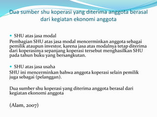 Dua sumber shu koperasi yang diterima anggota berasal
dari kegiatan ekonomi anggota
 SHU atas jasa modal
Pembagian SHU atas jasa modal mencerminkan anggota sebagai
pemilik ataupun investor, karena jasa atas modalnya tetap diterima
dari koperasinya sepanjang koperasi tersebut menghasilkan SHU
pada tahun buku yang bersangkutan.
 SHU atas jasa usaha
SHU ini mencerminkan bahwa anggota koperasi selain pemilik
juga sebagai (pelanggan).
Dua sumber shu koperasi yang diterima anggota berasal dari
kegiatan ekonomi anggota
(Alam, 2007)
 