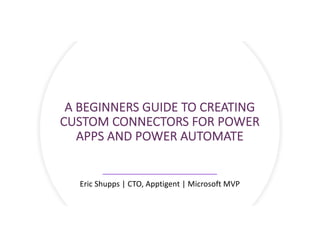 A BEGINNERS GUIDE TO CREATING
CUSTOM CONNECTORS FOR POWER
APPS AND POWER AUTOMATE
Eric Shupps | CTO, Apptigent | Microsoft MVP
 