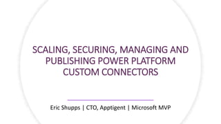 SCALING, SECURING, MANAGING AND
PUBLISHING POWER PLATFORM
CUSTOM CONNECTORS
Eric Shupps | CTO, Apptigent | Microsoft MVP
 