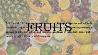 FRUITS
Fruits are rich in fiber and a great source of important vitamins and minerals.
Flavonoids are just one of the many antioxidants found in fruits that improve health.
Consuming a diet rich in fruits and vegetables can lower an individual's risk of diabet
es, cancer, heart disease, and inflammation.
 