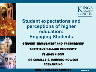 Student expectations and
perceptions of higher
education:
Engaging Students
Student Engagement and Partnership
Sheffield Hallam University
19 March 2014
Dr Camille B. Kandiko Howson
@cbkandiko
King’s College London
 