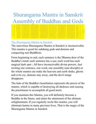 Shurangama Mantra in Sanskrit
Assembly of Buddhas and Gods
The Shurangama Mantra in Sanskrit
The marvelous Shurangama Mantra in Sanskrit is inconceivable.
This mantra is good for subduing gods and demons and
conquering non-Buddhists.
From beginning to end, each sentence is the Dharma door of the
Buddha's mind; each sentence has a use; each word has each
magical dark spot ; All have inconceivable divine powers. Just
reciting one sentence, one word, one assembly (one disciple) or
the whole mantra can make the heavens and earth shake, ghosts
and evils cry, demons stay away, and the devil image
disappears.
The halo of the Buddha's humiliation represents the power of the
mantra, which is capable of destroying all darkness and causing
the practitioner to accomplish all good merit.
If you maintain this Mantra, you will definitely become a
Buddha in the future, and attain the attainment of the ultimate
enlightenment. If you regularly recite this mantra, you will
eliminate karma in many previous lives. That is the magic of the
Shurangama Mantra in Sanskrit.
 