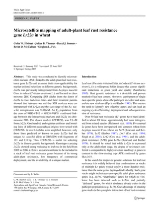 Theor Appl Genet
DOI 10.1007/s00122-007-0604-3

 ORIGINAL PAPER



Microsatellite mapping of adult-plant leaf rust resistance
gene Lr22a in wheat
Colin W. Hiebert · Julian B. Thomas · Daryl J. Somers ·
Brent D. McCallum · Stephen L. Fox




Received: 31 January 2007 / Accepted: 25 June 2007
© Springer-Verlag 2007


Abstract This study was conducted to identify microsat-           Introduction
ellite markers (SSR) linked to the adult-plant leaf rust resis-
tance gene Lr22a and examine their cross-applicability for        Leaf rust (Puccinia triticina Eriks.) of wheat (Triticum aes-
marker-assisted selection in diVerent genetic backgrounds.        tivum L.) is a widespread foliar disease that causes signiW-
Lr22a was previously introgressed from Aegilops tauschii          cant reductions in grain yield and quality (Samborski
Coss. to wheat (Triticum aestivum L.) and located to chro-        1985). Host genetic resistance is a desirable and proven
mosome 2DS. Comparing SSR alleles from the donor of               method of leaf rust control. However, deployment of single
Lr22a to two backcross lines and their recurrent parents          race-speciWc genes allows the pathogen to evolve and accu-
showed that between two and Wve SSR markers were co-              mulate new virulence (Dyck and Kerber 1985). This creates
introgressed with Lr22a and the size range of the Ae. tau-        the need to identify new eVective genes and can lead an
schii introgression was 9–20 cM. An F2 population from            ongoing cycle of breeding, deployment and subsequent ero-
the cross of 98B34-T4B £ 98B26-N1C01 conWrmed link-               sion of resistance.
age between the introgressed markers and Lr22a on chro-              Over 50 leaf rust resistance (Lr) genes have been identi-
mosome 2DS. The closest marker, GWM296, was 2.9 cM                Wed in wheat. Of these, approximately half were introgres-
from Lr22a. One hundred and eighteen cultivars and breed-         sed from related species (McIntosh et al. 1995). Five named
ing lines of diVerent geographical origins were tested with       Lr genes have been introgressed into common wheat from
GWM296. In total 14 alleles were ampliWed, however, only          Aegilops tauschii Coss.; these are Lr21 (Rowland and Ker-
those lines predicted or known to carry Lr22a had the             ber 1974), Lr32 (Kerber 1987), Lr41 (Cox et al. 1994;
unique Ae. tauschii allele at GWM296 with fragments of            Singh et al. 2004), Lr42 (Cox et al. 1994), and the adult-
121 and 131 bp. Thus, GWM296 is useful for selecting              plant resistance (APR) gene Lr22a (Rowland and Kerber
Lr22a in diverse genetic backgrounds. Genotypes carrying          1974). It should be noted that while Lr22a is expressed
Lr22a showed strong resistance to leaf rust in the Weld from      only at the adult-plant stage, the degree of resistance con-
2002 to 2006. Lr22a is an ideal candidate to be included in       ferred is comparable to highly resistant seedling Lr genes in
a stack of leaf rust resistance genes because of its strong       contrast to the slow-rusting type APR conferred by genes
adult-plant resistance, low frequency of commercial               like Lr34.
deployment, and the availability of a unique marker.                 In the search for improved genetic solutions for leaf rust
                                                                  resistance it is widely believed that combinations or stacks
                                                                  of multiple Lr genes would confer a more durable resis-
                                                                  tance than the same genes deployed individually. Such gene
Communicated by B. Keller.                                        stacks might include race non-speciWc adult plant resistance
                                                                  genes (e.g. Lr34), “undefeated” genes for which no viru-
C. W. Hiebert (&) · J. B. Thomas · D. J. Somers ·                 lence has been detected such as Lr22a, and partially
B. D. McCallum · S. L. Fox
                                                                  “defeated” genes, for which virulence already exists in the
Agriculture and Agri-Food Canada, Cereal Research Centre,
195 Dafoe Rd, Winnipeg, MB, Canada R3T 2M9                        pathogen population (e.g. Lr16). One advantage of creating
e-mail: chiebert@agr.gc.ca                                        gene stacks is the synergistic interaction of leaf rust resistance


                                                                                                                        123